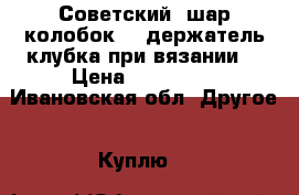 Советский “шар-колобок“ - держатель клубка при вязании. › Цена ­ 100-150 - Ивановская обл. Другое » Куплю   